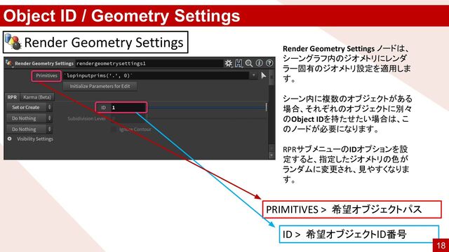 Object ID / Geometry Settings
Render Geometry Settings ノードは、
シーングラフ内のジオメトリにレンダ
ラー固有のジオメトリ設定を適用しま
す。
シーン内に複数のオブジェクトがある
場合、それぞれのオブジェクトに別々
のObject IDを持たせたい場合は、こ
のノードが必要になります。
RPRサブメニューのIDオプションを設
定すると、指定したジオメトリの色が
ランダムに変更され、見やすくなりま
す。
Render Geometry Settings
PRIMITIVES > 希望オブジェクトパス
ID > 希望オブジェクトID番号
18

