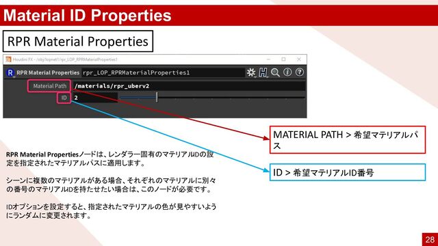 Material ID Properties
RPR Material Properties
MATERIAL PATH > 希望マテリアルパ
ス
RPR Material Propertiesノードは、レンダラー固有のマテリアル
IDの設
定を指定されたマテリアルパスに適用します。
シーンに複数のマテリアルがある場合、それぞれのマテリアルに別々
の番号のマテリアルIDを持たせたい場合は、このノードが必要です。
IDオプションを設定すると、指定されたマテリアルの色が見やすいよう
にランダムに変更されます。
ID > 希望マテリアルID番号
28
