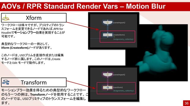 AOVs / RPR Standard Render Vars – Motion Blur
ワークフローは様々ですが、プリミティブのトラン
スフォームを変更できるノードであれば、
RPR for
Houdiniでモーションブラー効果を実現することが
可能です。
典型的なワークフローの一例として、
Xform (Createxform)ノードがあります。
このノードは、USDプリムを直接作成または編集
するノード群に属します。このノードは、
Create
モードと Edit モードで動作します。
Xform
Transform
モーションブラー効果を得るための典型的なワークフロー
のもう一つの例は、Transformノードを使用することです。 こ
のノードでは、USDプリミティブのトランスフォームを編集し
ます。 36
