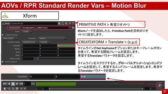 AOVs / RPR Standard Render Vars – Motion Blur
Xform
タイムラインのSet Keyframeオプションまたはキーフレームボタン
を使って、希望する開始フレームを設定します。
希望するTranslateパラメータを設定します。
タイムラインをスクラブするか、グローバルアニメーションエンドフ
レームを設定して、希望するエンドフレームを設定します。希望す
るTranslateパラメータを設定します。
CREATEXFORM > Translate > (x,y,z)
PRIMITIVE PATH > 希望ジオメトリ
Xformノードを追加したら、Primitive Pathを目的のジオ
メトリに設定します。
37
