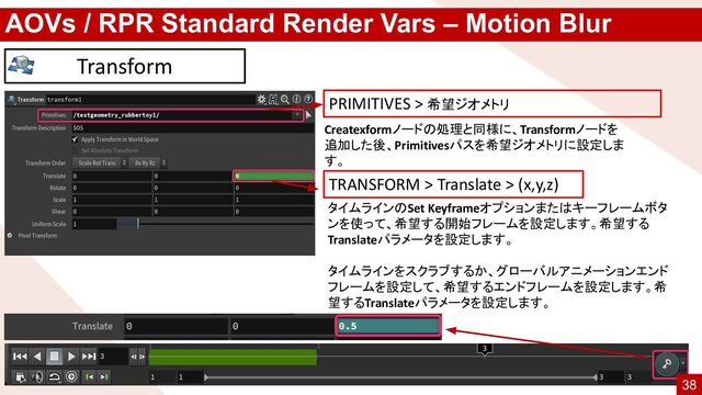 AOVs / RPR Standard Render Vars – Motion Blur
Transform
タイムラインのSet Keyframeオプションまたはキーフレームボタ
ンを使って、希望する開始フレームを設定します。希望する
Translateパラメータを設定します。
タイムラインをスクラブするか、グローバルアニメーションエンド
フレームを設定して、希望するエンドフレームを設定します。希
望するTranslateパラメータを設定します。
TRANSFORM > Translate > (x,y,z)
PRIMITIVES > 希望ジオメトリ
Createxformノードの処理と同様に、Transformノードを
追加した後、Primitivesパスを希望ジオメトリに設定しま
す。
38
