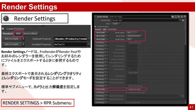 Render Settings
Render Settings
Render Settingsノードは、ProRenderがRender Poolや
お好みのレンダラーを使用してレンダリングするため
にファイルをエクスポートするときに参照するもので
す。
最終エクスポートで表示されるレンダリングクオリティ
とレンダリングモードを設定することができます。
標準サブメニューで、カメラと出力解像度を設定しま
す。
RENDER SETTINGS > RPR Submenu
41
