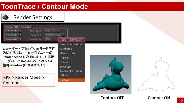 ToonTrace / Contour Mode
Render Settings
ビューポートで ToonTrace モードを有
効にするには、RPR サブメニューの
Render Mode に移動します。を選択
し、グローバルイルミネーションから
輪郭 (Contour)に切り替えます。
RPR > Render Mode >
Contour
Contour OFF Contour ON
46
