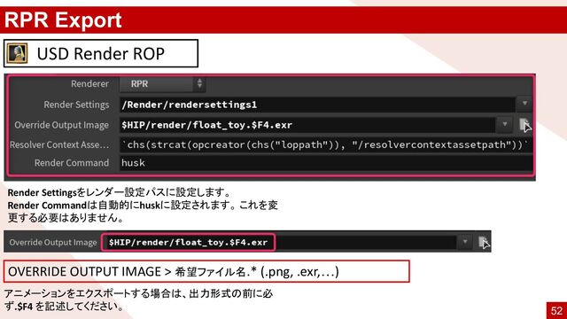 RPR Export
Render Settingsをレンダー設定パスに設定します。
Render Commandは自動的にhuskに設定されます。 これを変
更する必要はありません。
USD Render ROP
アニメーションをエクスポートする場合は、出力形式の前に必
ず.$F4 を記述してください。
OVERRIDE OUTPUT IMAGE > 希望ファイル名.* (.png, .exr,…)
52

