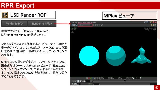 RPR Export
ファイルをディスクに保存すると、ビューティー AOV が
単一のファイルとして、またはアニメーション出力を正
しく設定した場合は一連のファイルとしてレンダリング
されます。
MPlay にレンダリングすると、レンダリング完了後に
画像またはシーケンスを MPlay ビューア（独立したレ
ンダリング表示ウィンドウ）で表示することができま
す。 また、指定されたAOV を切り替えて、個別に保存
することもできます。
USD Render ROP
準備ができたら、「Render to Disk」また
は「Render to MPlay」を選択します。
MPlay ビューア
53
