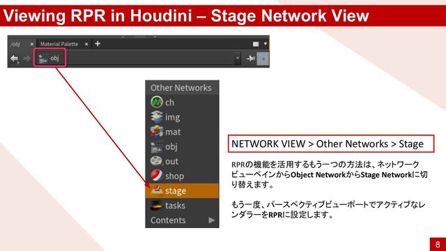 Viewing RPR in Houdini – Stage Network View
RPRの機能を活用するもう一つの方法は、ネットワーク
ビューペインからObject NetworkからStage Networkに切
り替えます。
もう一度、パースペクティブビューポートでアクティブなレ
ンダラーをRPRに設定します。
NETWORK VIEW > Other Networks > Stage
8
