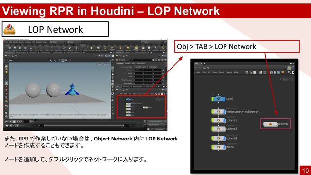 Viewing RPR in Houdini – LOP Network
LOP Network
また、RPR で作業していない場合は、Object Network 内に LOP Network
ノードを作成することもできます。
ノードを追加して、ダブルクリックでネットワークに入ります。
Obj > TAB > LOP Network
10
