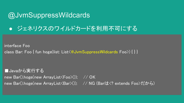 @JvmSuppressWildcards
● ジェネリクスのワイルドカードを利用不可にする
interface Foo
class Bar: Foo { fun hoge(list: List<@JvmSuppressWildcards Foo>) { } }
■Javaから実行する
new Bar().hoge(new ArrayList()); // OK
new Bar().hoge(new ArrayList()); // NG (Barは extends Foo>だから)
