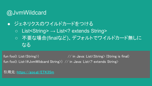 @JvmWildcard
● ジェネリクスのワイルドカードをつける
○ List → List extends String>
○ 不要な場合(finalなど)、デフォルトでワイルドカード無しに
なる
fun foo(l: List) // in Java: List (String is final)
fun foo(l: List<@JvmWildcard String>) // in Java: List extends String>
引用元：https://goo.gl/ETK3Sm
