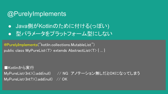 @PurelyImplements
● Java側がKotlinのために付ける(っぽい)
● 型パラメータをプラットフォーム型にしない
@PurelyImplements("kotlin.collections.MutableList")
public class MyPureList extends AbstractList { ... }
■Kotlinから実行
MyPureList().add(null) // NG アノテーション無しだとOKになってしまう
MyPureList().add(null) // OK
