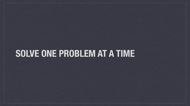 SOLVE ONE PROBLEM AT A TIME
