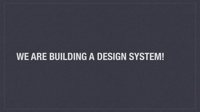 WE ARE BUILDING A DESIGN SYSTEM!
