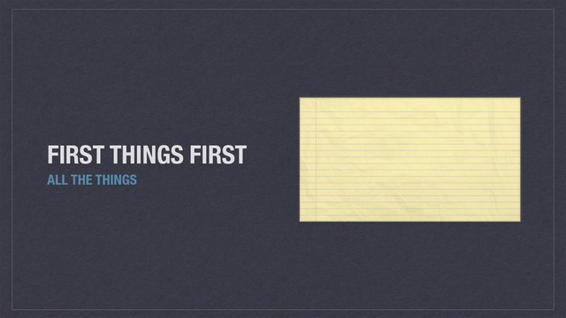 FIRST THINGS FIRST
ALL THE THINGS
