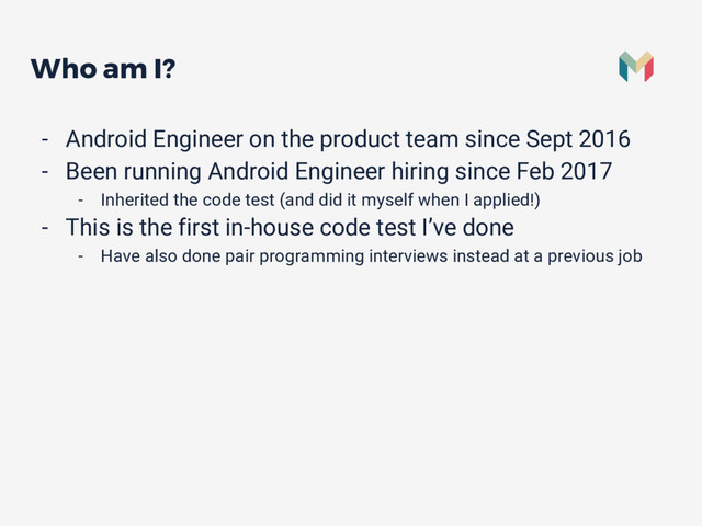 Who am I?
- Android Engineer on the product team since Sept 2016
- Been running Android Engineer hiring since Feb 2017
- Inherited the code test (and did it myself when I applied!)
- This is the first in-house code test I’ve done
- Have also done pair programming interviews instead at a previous job

