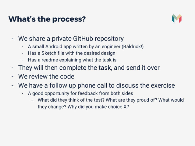 What’s the process?
- We share a private GitHub repository
- A small Android app written by an engineer (Baldrick!)
- Has a Sketch file with the desired design
- Has a readme explaining what the task is
- They will then complete the task, and send it over
- We review the code
- We have a follow up phone call to discuss the exercise
- A good opportunity for feedback from both sides
- What did they think of the test? What are they proud of? What would
they change? Why did you make choice X?
