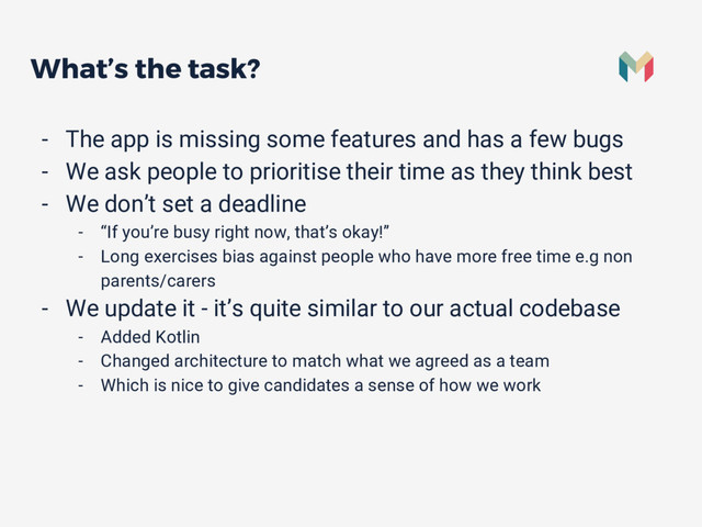 What’s the task?
- The app is missing some features and has a few bugs
- We ask people to prioritise their time as they think best
- We don’t set a deadline
- “If you’re busy right now, that’s okay!”
- Long exercises bias against people who have more free time e.g non
parents/carers
- We update it - it’s quite similar to our actual codebase
- Added Kotlin
- Changed architecture to match what we agreed as a team
- Which is nice to give candidates a sense of how we work
