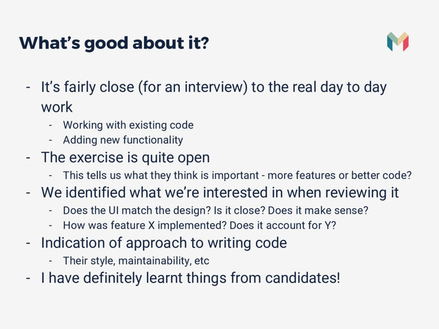 What’s good about it?
- It’s fairly close (for an interview) to the real day to day
work
- Working with existing code
- Adding new functionality
- The exercise is quite open
- This tells us what they think is important - more features or better code?
- We identified what we’re interested in when reviewing it
- Does the UI match the design? Is it close? Does it make sense?
- How was feature X implemented? Does it account for Y?
- Indication of approach to writing code
- Their style, maintainability, etc
- I have definitely learnt things from candidates!
