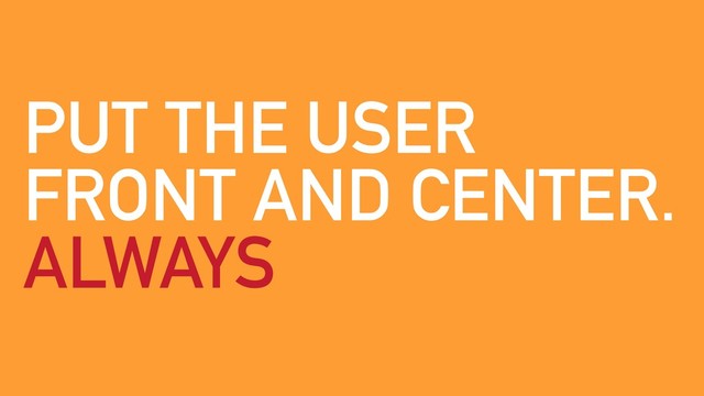 PUT THE USER
FRONT AND CENTER.
ALWAYS
