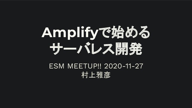 Amplifyで始める
サーバレス開発
ESM MEETUP!! 2020-11-27
村上雅彦
