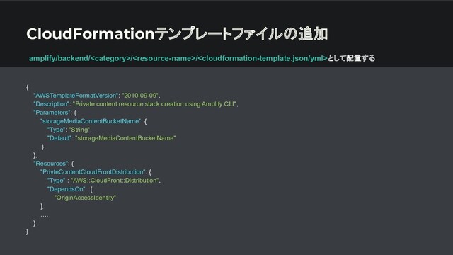 CloudFormationテンプレートファイルの追加
{
"AWSTemplateFormatVersion": "2010-09-09",
"Description": "Private content resource stack creation using Amplify CLI",
"Parameters": {
"storageMediaContentBucketName": {
"Type": "String",
"Default": "storageMediaContentBucketName"
},
},
"Resources": {
"PrivteContentCloudFrontDistribution": {
"Type" : "AWS::CloudFront::Distribution",
"DependsOn" : [
"OriginAccessIdentity"
],
….
}
}
amplify/backend///として配置する

