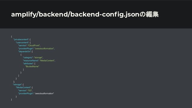 amplify/backend/backend-conﬁg.jsonの編集
{
"privatecontent": {
"usercontent": {
"service": "CloudFront",
"providerPlugin": "awscloudformation",
"dependsOn": [
{
"category": "storage",
"resourceName": "MediaContent",
"attributes": [
"BucketName"
]
}
]
}
},
"storage": {
"MediaContent": {
"service": "S3",
"providerPlugin": “awscloudformation"
}
}
