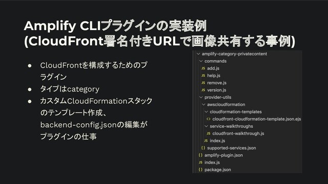 Amplify CLIプラグインの実装例
(CloudFront署名付きURLで画像共有する事例)
● CloudFrontを構成するためのプ
ラグイン
● タイプはcategory
● カスタムCloudFormationスタック
のテンプレート作成、
backend-conﬁg.jsonの編集が
プラグインの仕事

