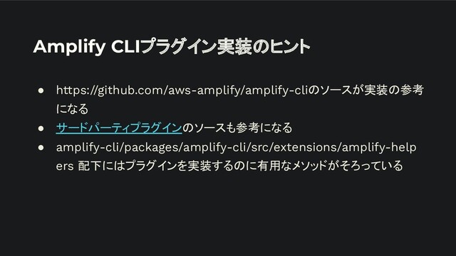 Amplify CLIプラグイン実装のヒント
● https://github.com/aws-amplify/amplify-cliのソースが実装の参考
になる
● サードパーティプラグインのソースも参考になる
● amplify-cli/packages/amplify-cli/src/extensions/amplify-help
ers 配下にはプラグインを実装するのに有用なメソッドがそろっている

