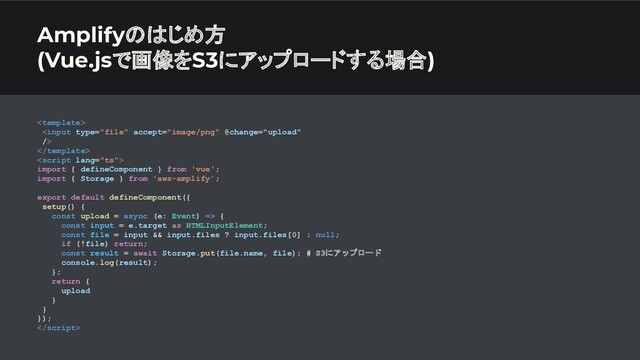 Amplifyのはじめ方
(Vue.jsで画像をS3にアップロードする場合)




import { defineComponent } from 'vue';
import { Storage } from 'aws-amplify';
export default defineComponent({
setup() {
const upload = async (e: Event) => {
const input = e.target as HTMLInputElement;
const file = input && input.files ? input.files[0] : null;
if (!file) return;
const result = await Storage.put(file.name, file); # S3にアップロード
console.log(result);
};
return {
upload
}
}
});

