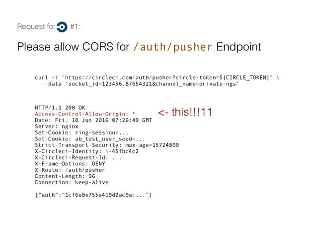 Request for #1:
Please allow CORS for /auth/pusher Endpoint
curl -i "https://circleci.com/auth/pusher?circle-token=${CIRCLE_TOKEN}" \
--data 'socket_id=123456.87654321&channel_name=private-ngs'
HTTP/1.1 200 OK
Access-Control-Allow-Origin: *
Date: Fri, 10 Jun 2016 07:26:49 GMT
Server: nginx
Set-Cookie: ring-session=...
Set-Cookie: ab_test_user_seed=...
Strict-Transport-Security: max-age=15724800
X-Circleci-Identity: i-45fbc4c2
X-Circleci-Request-Id: ...
X-Frame-Options: DENY
X-Route: /auth/pusher
Content-Length: 96
Connection: keep-alive
{"auth":"1cf6e0e755e419d2ac9a:..."}
<- this!!!11
