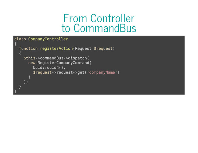 From Controller
to CommandBus
c
l
a
s
s C
o
m
p
a
n
y
C
o
n
t
r
o
l
l
e
r
{
f
u
n
c
t
i
o
n r
e
g
i
s
t
e
r
A
c
t
i
o
n
(
R
e
q
u
e
s
t $
r
e
q
u
e
s
t
)
{
$
t
h
i
s
-
>
c
o
m
m
a
n
d
B
u
s
-
>
d
i
s
p
a
t
c
h
(
n
e
w R
e
g
i
s
t
e
r
C
o
m
p
a
n
y
C
o
m
m
a
n
d
(
U
u
i
d
:
:
u
u
i
d
4
(
)
,
$
r
e
q
u
e
s
t
-
>
r
e
q
u
e
s
t
-
>
g
e
t
(
'
c
o
m
p
a
n
y
N
a
m
e
'
)
)
)
;
}
}

