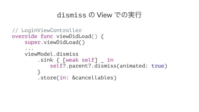 dismiss ͷ View Ͱͷ࣮ߦ
// LoginViewController
override func viewDidLoad() {
super.viewDidLoad()
...
viewModel.dismiss
.sink { [weak self] _ in
self?.parent?.dismiss(animated: true)
}
.store(in: &cancellables)

