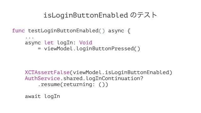 isLoginButtonEnabled ͷςετ
func testLoginButtonEnabled() async {
...
async let logIn: Void
= viewModel.loginButtonPressed()
XCTAssertFalse(viewModel.isLoginButtonEnabled)
AuthService.shared.logInContinuation?
.resume(returning: ())
await logIn
