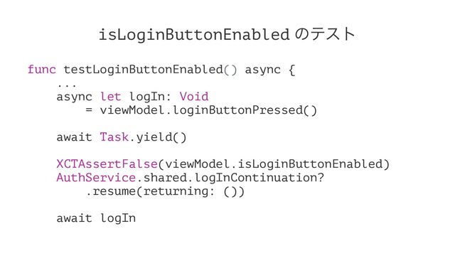 isLoginButtonEnabled ͷςετ
func testLoginButtonEnabled() async {
...
async let logIn: Void
= viewModel.loginButtonPressed()
await Task.yield()
XCTAssertFalse(viewModel.isLoginButtonEnabled)
AuthService.shared.logInContinuation?
.resume(returning: ())
await logIn
