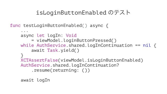 isLoginButtonEnabled ͷςετ
func testLoginButtonEnabled() async {
...
async let logIn: Void
= viewModel.loginButtonPressed()
while AuthService.shared.logInContinuation == nil {
await Task.yield()
}
XCTAssertFalse(viewModel.isLoginButtonEnabled)
AuthService.shared.logInContinuation?
.resume(returning: ())
await logIn
