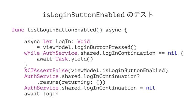 isLoginButtonEnabled ͷςετ
func testLoginButtonEnabled() async {
...
async let logIn: Void
= viewModel.loginButtonPressed()
while AuthService.shared.logInContinuation == nil {
await Task.yield()
}
XCTAssertFalse(viewModel.isLoginButtonEnabled)
AuthService.shared.logInContinuation?
.resume(returning: ())
AuthService.shared.logInContinuation = nil
await logIn
