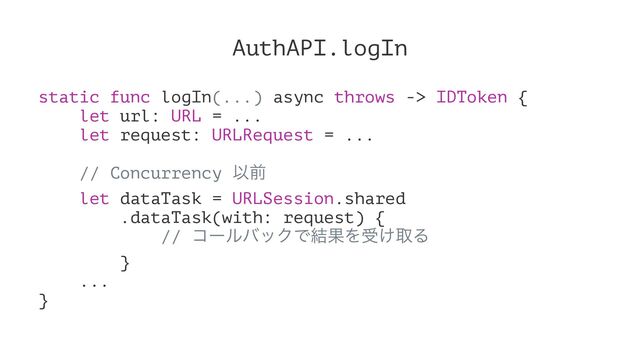 AuthAPI.logIn
static func logIn(...) async throws -> IDToken {
let url: URL = ...
let request: URLRequest = ...
// Concurrency Ҏલ
let dataTask = URLSession.shared
.dataTask(with: request) {
// ίʔϧόοΫͰ݁ՌΛड͚औΔ
}
...
}
