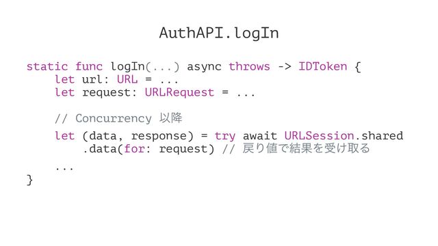 AuthAPI.logIn
static func logIn(...) async throws -> IDToken {
let url: URL = ...
let request: URLRequest = ...
// Concurrency Ҏ߱
let (data, response) = try await URLSession.shared
.data(for: request) // ໭Γ஋Ͱ݁ՌΛड͚औΔ
...
}
