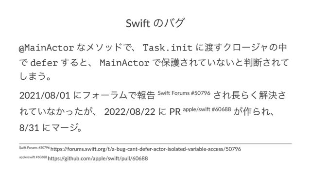 Swi$ ͷόά
@MainActor ͳϝιουͰɺ Task.init ʹ౉͢Ϋϩʔδϟͷத
Ͱ defer ͢Δͱɺ MainActor Ͱอޢ͞Ε͍ͯͳ͍ͱ൑அ͞Εͯ
͠·͏ɻ
2021/08/01 ʹϑΥʔϥϜͰใࠂ Swi* Forums #50796 ͞Ε௕Β͘ղܾ͞
Ε͍ͯͳ͔͕ͬͨɺ 2022/08/22 ʹ PR apple/swi* #60688 ͕࡞ΒΕɺ
8/31 ʹϚʔδɻ
apple/swi) #60688 h0ps:/
/github.com/apple/swi)/pull/60688
Swi$ Forums #50796 h3ps:/
/forums.swi$.org/t/a-bug-cant-defer-actor-isolated-variable-access/50796
