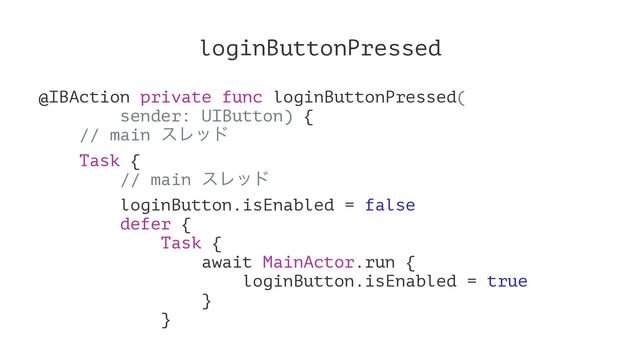 loginButtonPressed
@IBAction private func loginButtonPressed(
sender: UIButton) {
// main εϨου
Task {
// main εϨου
loginButton.isEnabled = false
defer {
Task {
await MainActor.run {
loginButton.isEnabled = true
}
}

