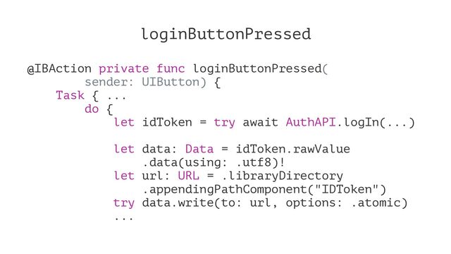loginButtonPressed
@IBAction private func loginButtonPressed(
sender: UIButton) {
Task { ...
do {
let idToken = try await AuthAPI.logIn(...)
let data: Data = idToken.rawValue
.data(using: .utf8)!
let url: URL = .libraryDirectory
.appendingPathComponent("IDToken")
try data.write(to: url, options: .atomic)
...
