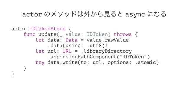 actor ͷϝιου͸֎͔ΒݟΔͱ async ʹͳΔ
actor IDTokenStore {
func update(_ value: IDToken) throws {
let data: Data = value.rawValue
.data(using: .utf8)!
let url: URL = .libraryDirectory
.appendingPathComponent("IDToken")
try data.write(to: url, options: .atomic)
}
}
