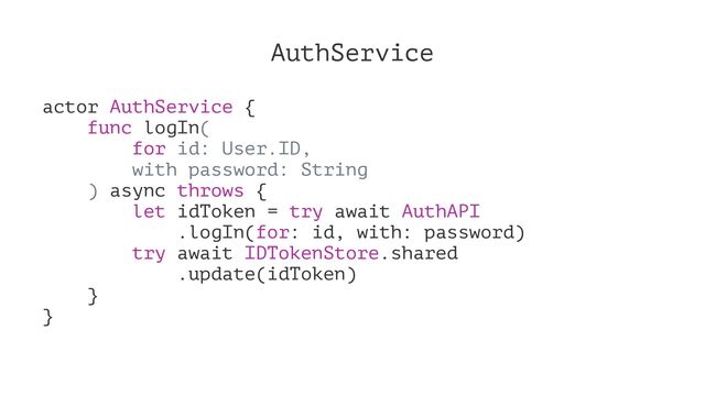 AuthService
actor AuthService {
func logIn(
for id: User.ID,
with password: String
) async throws {
let idToken = try await AuthAPI
.logIn(for: id, with: password)
try await IDTokenStore.shared
.update(idToken)
}
}
