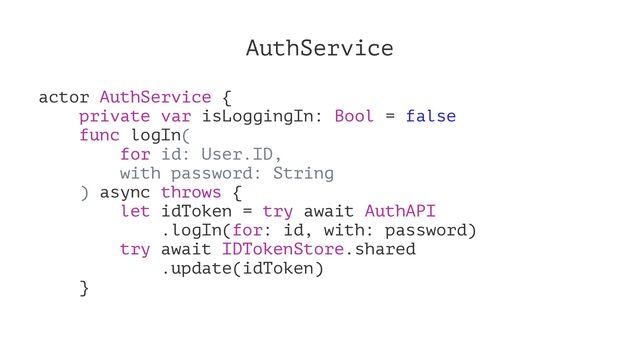 AuthService
actor AuthService {
private var isLoggingIn: Bool = false
func logIn(
for id: User.ID,
with password: String
) async throws {
let idToken = try await AuthAPI
.logIn(for: id, with: password)
try await IDTokenStore.shared
.update(idToken)
}
