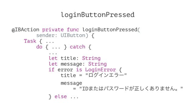 loginButtonPressed
@IBAction private func loginButtonPressed(
sender: UIButton) {
Task { ...
do { ... } catch {
...
let title: String
let message: String
if error is LoginError {
title = "ϩάΠϯΤϥʔ"
message
= "ID·ͨ͸ύεϫʔυ͕ਖ਼͋͘͠Γ·ͤΜɻ"
} else ...
