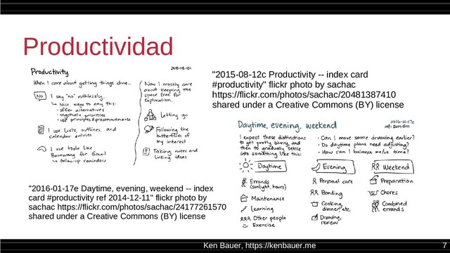 Ken Bauer, https://kenbauer.me 7
Productividad
"2016-01-17e Daytime, evening, weekend -- index
card #productivity ref 2014-12-11" flickr photo by
sachac https://flickr.com/photos/sachac/24177261570
shared under a Creative Commons (BY) license
"2015-08-12c Productivity -- index card
#productivity" flickr photo by sachac
https://flickr.com/photos/sachac/20481387410
shared under a Creative Commons (BY) license
