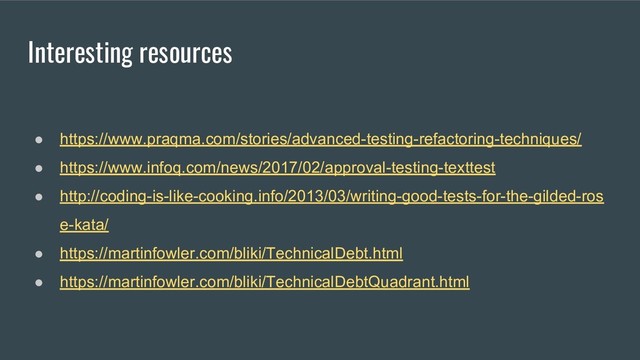 Interesting resources
● https://www.praqma.com/stories/advanced-testing-refactoring-techniques/
● https://www.infoq.com/news/2017/02/approval-testing-texttest
● http://coding-is-like-cooking.info/2013/03/writing-good-tests-for-the-gilded-ros
e-kata/
● https://martinfowler.com/bliki/TechnicalDebt.html
● https://martinfowler.com/bliki/TechnicalDebtQuadrant.html
