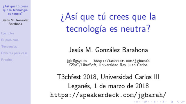 ¿As´
ı que t´
u crees
que la tecnolog´
ıa
es neutra?
Jes´
us M. Gonz´
alez
Barahona
Ejemplos
El problema
Tendencias
Deberes para casa
Propina
¿As´
ı que t´
u crees que la
tecnolog´
ıa es neutra?
Jes´
us M. Gonz´
alez Barahona
jgb@gsyc.es http://twitter.com/jgbarah
GSyC/LibreSoft, Universidad Rey Juan Carlos
T3chfest 2018, Universidad Carlos III
Legan´
es, 1 de marzo de 2018
https://speakerdeck.com/jgbarah/
