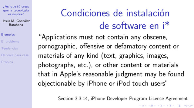 ¿As´
ı que t´
u crees
que la tecnolog´
ıa
es neutra?
Jes´
us M. Gonz´
alez
Barahona
Ejemplos
El problema
Tendencias
Deberes para casa
Propina
Condiciones de instalaci´
on
de software en i*
“Applications must not contain any obscene,
pornographic, oﬀensive or defamatory content or
materials of any kind (text, graphics, images,
photographs, etc.), or other content or materials
that in Apple’s reasonable judgment may be found
objectionable by iPhone or iPod touch users”
Section 3.3.14, iPhone Developer Program License Agreement
