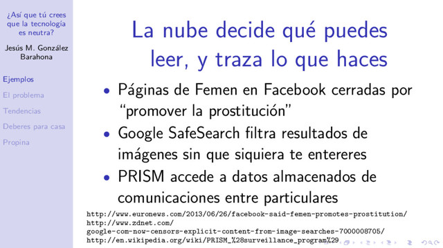¿As´
ı que t´
u crees
que la tecnolog´
ıa
es neutra?
Jes´
us M. Gonz´
alez
Barahona
Ejemplos
El problema
Tendencias
Deberes para casa
Propina
La nube decide qu´
e puedes
leer, y traza lo que haces
• P´
aginas de Femen en Facebook cerradas por
“promover la prostituci´
on”
• Google SafeSearch ﬁltra resultados de
im´
agenes sin que siquiera te entereres
• PRISM accede a datos almacenados de
comunicaciones entre particulares
http://www.euronews.com/2013/06/26/facebook-said-femen-promotes-prostitution/
http://www.zdnet.com/
google-com-now-censors-explicit-content-from-image-searches-7000008705/
http://en.wikipedia.org/wiki/PRISM_%28surveillance_program%29
