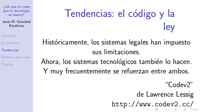 ¿As´
ı que t´
u crees
que la tecnolog´
ıa
es neutra?
Jes´
us M. Gonz´
alez
Barahona
Ejemplos
El problema
Tendencias
Deberes para casa
Propina
Tendencias: el c´
odigo y la
ley
Hist´
oricamente, los sistemas legales han impuesto
sus limitaciones.
Ahora, los sistemas tecnol´
ogicos tambi´
en lo hacen.
Y muy frecuentemente se refuerzan entre ambos.
“Codev2”
de Lawrence Lessig
http://www.codev2.cc/
